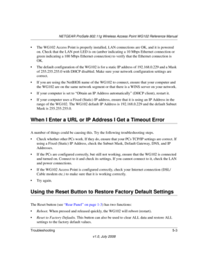 Page 63NETGEAR ProSafe 802.11g Wireless Access Point WG102 Reference Manual
Troubleshooting5-3
v1.0, July 2008
• The WG102 Access Point is properly installed, LAN connections are OK, and it is powered 
on. Check that the LAN port LED is on (amber indicating a 10 Mbps Ethernet connection or 
green indicating a 100 Mbps Ethernet connection) to verify that the Ethernet connection is 
OK. 
• The default configuration of the WG102 is for a static IP address of 192.168.0.229 and a Mask 
of 255.255.255.0 with DHCP...