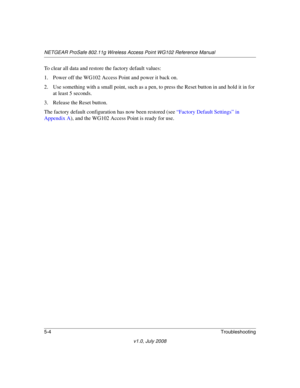 Page 64NETGEAR ProSafe 802.11g Wireless Access Point WG102 Reference Manual
5-4Troubleshooting
v1.0, July 2008
To clear all data and restore the factory default values:
1. Power off the WG102 Access Point and power it back on.
2. Use something with a small point, such as a pen, to press the Reset button in and hold it in for 
at least 5 seconds.
3. Release the Reset button. 
The factory default configuration has now been restored (see “Factory Default Settings” in 
Appendix A), and the WG102 Access Point is...