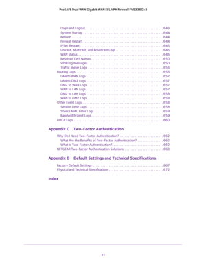 Page 11 
11  ProSAFE Dual WAN Gigabit WAN SSL VPN Firewall FVS336Gv2
Login and Logout. . . . . . . . . . . . . . . . . . . . . . . . . . . . . . . . . . . . . . . . . . . . . . . . . 643
System Startup  . . . . . . . . . . . . . . . . . . . . . . . . . . . . . . . . . . . . . . . . . . . . . . . . . . 644
Reboot  . . . . . . . . . . . . . . . . . . . . . . . . . . . . . . . . . . . . . . . . . . . . . . . . . . . . . . . . . 644
Firewall Restart  . . . . . . . . . . . . . . . . . . . . . . . . . . . . . . . . ....