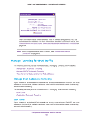 Page 101Configure the IPv6 Internet and WAN Settings 
101  ProSAFE Dual WAN Gigabit WAN SSL VPN Firewall FVS336Gv2
The Connection Status screen shows a valid IP address and gateway. You are 
connected to the Internet. For more information about the connection status, see 
View the WAN Port Status and Terminate or Establish the Internet Connection on 
page 594.
Note:If the configuration was not successful, see Troubleshoot the ISP 
Connection on page 615.
Manage Tunneling for IPv6 Traffic
The following sections...