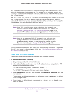 Page 102Configure the IPv6 Internet and WAN Settings 
102 ProSAFE Dual WAN Gigabit WAN SSL VPN Firewall FVS336Gv2 
6to4 is a WAN tunnel mechanism for automatic tunneling of IPv6 traffic between a device 
with an IPv6 address and a device with an IPv4 address, or the other way around. 6to4 
tunneling is used to transfer IPv6 traffic between LAN IPv6 hosts and WAN IPv6 networks 
over the IPv4 network.
With 6to4 tunnels, IPv6 packets are embedded within the IPv4 packet and then transported 
over the IPv4 network....