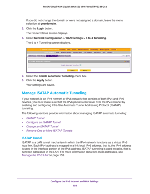 Page 103Configure the IPv6 Internet and WAN Settings 
103  ProSAFE Dual WAN Gigabit WAN SSL VPN Firewall FVS336Gv2
If you did not change the domain or were not assigned a domain, leave the menu 
selection at geardomain.
5. Click the Login button.
The Router Status screen displays.
6. Select Network Configuration > WAN Settings > 6 to 4 Tunneling. 
The 6 to 4 Tunneling screen displays.
7. Select the Enable Automatic Tunneling check box.
8. Click the Apply button.
Your settings are saved.
Manage ISATAP Automatic...
