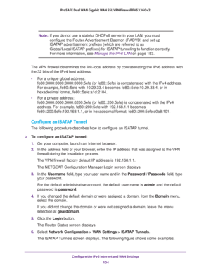 Page 104Configure the IPv6 Internet and WAN Settings 
104 ProSAFE Dual WAN Gigabit WAN SSL VPN Firewall FVS336Gv2 
Note:If you do not use a stateful DHCPv6 server in your LAN, you must 
configure the Router Advertisement Daemon (RADVD) and set up 
ISATAP advertisement prefixes (which are referred to as 
Global/Local/ISATAP prefixes) for ISATAP tunneling to function correctly. 
For more information, see Manage the IPv6 LAN on page 153.
The VPN firewall determines the link-local address by concatenating the IPv6...