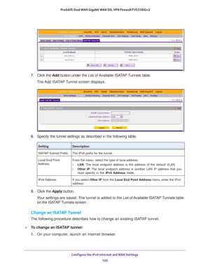 Page 105Configure the IPv6 Internet and WAN Settings 
105  ProSAFE Dual WAN Gigabit WAN SSL VPN Firewall FVS336Gv2
7. Click the Add button under the List of Available ISATAP Tunnels table.
The Add ISATAP Tunnel screen displays.
8. Specify the tunnel settings as described in the following table.
9. Click the Apply button.
Your settings are saved. The tunnel is added to the List of Available ISATAP Tunnels table 
on the ISATAP Tunnels screen.
Change an ISATAP Tunnel
The following procedure describes how to change...