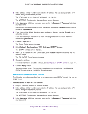 Page 106Configure the IPv6 Internet and WAN Settings 
106 ProSAFE Dual WAN Gigabit WAN SSL VPN Firewall FVS336Gv2 
2. In the address field of your browser, enter the IP address that was assigned to the VPN 
firewall during the installation process.
The VPN firewall factory default IP address is 192.168.1.1.
The NETGEAR Configuration Manager Login screen displays.
3. In the Username field, type your user name and in the Password / Passcode field, type 
your password.
For the default administrative account, the...