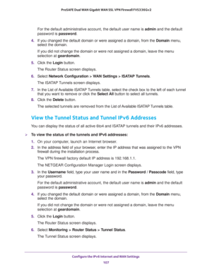 Page 107Configure the IPv6 Internet and WAN Settings 
107  ProSAFE Dual WAN Gigabit WAN SSL VPN Firewall FVS336Gv2
For the default administrative account, the default user name is admin and the default 
password is password.
4. If you changed the default domain or were assigned a domain, from the Domain menu, 
select the domain.
If you did not change the domain or were not assigned a domain, leave the menu 
selection at geardomain.
5. Click the Login button.
The Router Status screen displays.
6. Select Network...
