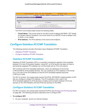 Page 108Configure the IPv6 Internet and WAN Settings 
108 ProSAFE Dual WAN Gigabit WAN SSL VPN Firewall FVS336Gv2 
The IPv6 Tunnel Status table shows the following fields:
•Tunnel Name. The tunnel name for the 6to4 tunnel is always sit0-WAN1 (SIT stands 
for Simple Internet Transition); the tunnel name for an ISATAP tunnel is isatapx-LAN, 
in which x is an integer.
•IPv6 Address. The IPv6 address of the local tunnel endpoint.
Configure Stateless IP/ICMP Translation
The following sections provide information...