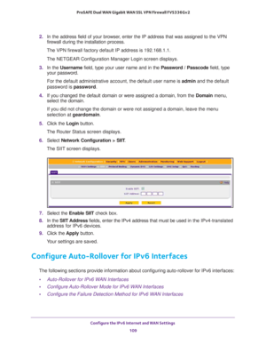 Page 109Configure the IPv6 Internet and WAN Settings 
109  ProSAFE Dual WAN Gigabit WAN SSL VPN Firewall FVS336Gv2
2. In the address field of your browser, enter the IP address that was assigned to the VPN 
firewall during the installation process.
The VPN firewall factory default IP address is 192.168.1.1.
The NETGEAR Configuration Manager Login screen displays.
3. In the Username field, type your user name and in the Password / Passcode field, type 
your password.
For the default administrative account, the...