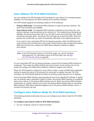 Page 110Configure the IPv6 Internet and WAN Settings 
110 ProSAFE Dual WAN Gigabit WAN SSL VPN Firewall FVS336Gv2 
Auto-Rollover for IPv6 WAN Interfaces
You can configure the VPN firewall’s IPv6 interfaces for auto-rollover for increased system 
reliability. You must specify one WAN interface as the primary interface.
The VPN firewall supports the following modes for IPv6 interfaces:
•Primary WAN mode. The selected WAN interface is made the primary interface. The 
other three interfaces are disabled....
