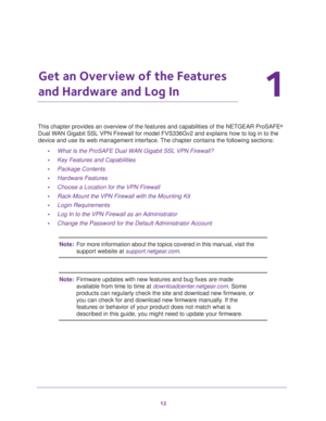 Page 1212
1
1.   Get an Overview of the Features 
and Hardware and Log In
This chapter provides an overview of the features and capabilities of the NETGEAR ProSAFE® 
Dual WAN Gigabit SSL VPN Firewall for model FVS336Gv2 and explains how to log in to the 
device and use its web management interface. The chapter contains the following sections:
•What Is the ProSAFE Dual WAN Gigabit SSL VPN Firewall?
•Key Features and Capabilities
•Package Contents
•Hardware Features
•Choose a Location for the VPN Firewall...