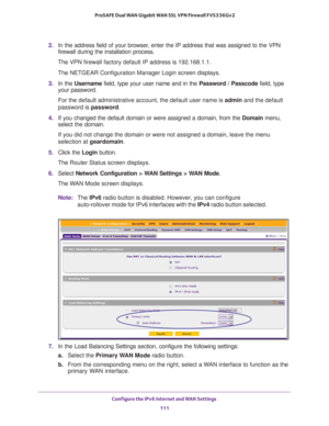 Page 111Configure the IPv6 Internet and WAN Settings 
111  ProSAFE Dual WAN Gigabit WAN SSL VPN Firewall FVS336Gv2
2. In the address field of your browser, enter the IP address that was assigned to the VPN 
firewall during the installation process.
The VPN firewall factory default IP address is 192.168.1.1.
The NETGEAR Configuration Manager Login screen displays.
3. In the Username field, type your user name and in the Password / Passcode field, type 
your password.
For the default administrative account, the...