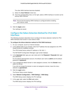 Page 112Configure the IPv6 Internet and WAN Settings 
112 ProSAFE Dual WAN Gigabit WAN SSL VPN Firewall FVS336Gv2 
The other WAN interface becomes disabled.
c. Select the Auto Rollover check box.
d. From the corresponding menu on the right, select a WAN interface to function as the 
backup WAN interface.
Note:Ensure that the backup WAN interface is configured before enabling 
auto-rollover mode.
8. Click the Apply button.
Your settings are saved.
Configure the Failure Detection Method for IPv6 WAN 
Interfaces...