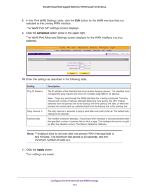 Page 113Configure the IPv6 Internet and WAN Settings 
113  ProSAFE Dual WAN Gigabit WAN SSL VPN Firewall FVS336Gv2
8. In the IPv6 WAN Settings table, click the Edit button for the WAN interface that you 
selected as the primary WAN interface.
The WAN IPv6 ISP Settings screen displays.
9. Click the Advanced option arrow in the upper right. 
The WAN IPv6 Advanced Settings screen displays for the WAN interface that you 
selected.
10. Enter the settings as described in the following table.
Note:The default time to...