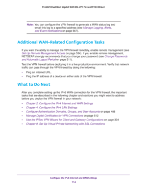 Page 114Configure the IPv6 Internet and WAN Settings 
114 ProSAFE Dual WAN Gigabit WAN SSL VPN Firewall FVS336Gv2 
Note:You can configure the VPN firewall to generate a WAN status log and 
email this log to a specified address (see 
Manage Logging, Alerts, 
and Event Notifications on page 567). 
Additional WAN-Related Configuration Tasks
If you want the ability to manage the VPN firewall remotely, enable remote management (see 
Set Up Remote Management Access on page 534). If you enable remote management,...