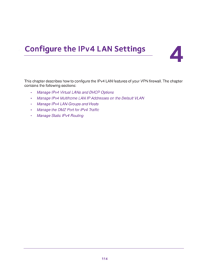 Page 115114
4
4.   Configure the IPv4 LAN Settings
This chapter describes how to configure the IPv4 LAN features of your VPN firewall. The chapter 
contains the following sections:
•Manage IPv4 Virtual LANs and DHCP Options
•Manage IPv4 Multihome LAN IP Addresses on the Default VLAN
•Manage IPv4 LAN Groups and Hosts
•Manage the DMZ Port for IPv4 Traffic
•Manage Static IPv4 Routing 