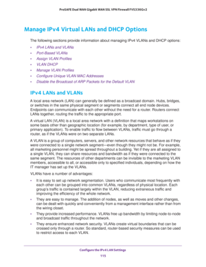 Page 116Configure the IPv4 LAN Settings 
115  ProSAFE Dual WAN Gigabit WAN SSL VPN Firewall FVS336Gv2
Manage IPv4 Virtual LANs and DHCP Options
The following sections provide information about managing IPv4 VLANs and DHCP options:
•IPv4 LANs and VLANs
•Port-Based VLANs
•Assign VLAN Profiles
•VLAN DHCP
•Manage VLAN Profiles
•Configure Unique VLAN MAC Addresses
•Disable the Broadcast of ARP Packets for the Default VLAN
IPv4 LANs and VLANs
A local area network (LAN) can generally be defined as a broadcast domain....