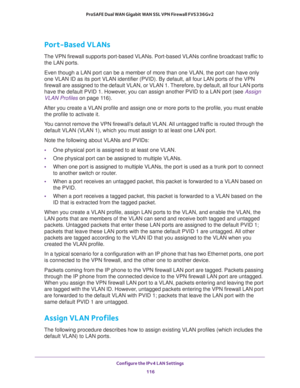 Page 117Configure the IPv4 LAN Settings 
116 ProSAFE Dual WAN Gigabit WAN SSL VPN Firewall FVS336Gv2 
Port-Based VLANs
The VPN firewall supports port-based VLANs. Port-based VLANs confine broadcast traffic to 
the LAN ports. 
Even though a LAN port can be a member of more than one VLAN, the port can have only 
one VLAN ID as its port VLAN identifier (PVID). By default, all four LAN ports of the VPN 
firewall are assigned to the default VLAN, or VLAN 1. Therefore, by default, all four LAN ports 
have the default...