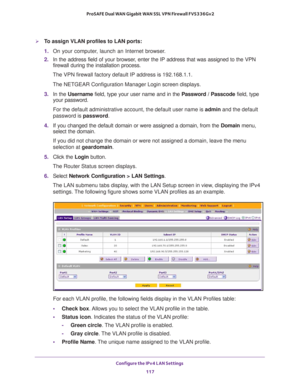 Page 118Configure the IPv4 LAN Settings 
117  ProSAFE Dual WAN Gigabit WAN SSL VPN Firewall FVS336Gv2
To assign VLAN profiles to LAN ports:
1. On your computer, launch an Internet browser.
2. In the address field of your browser, enter the IP address that was assigned to the VPN 
firewall during the installation process.
The VPN firewall factory default IP address is 192.168.1.1.
The NETGEAR Configuration Manager Login screen displays.
3. In the Username field, type your user name and in the Password / Passcode...