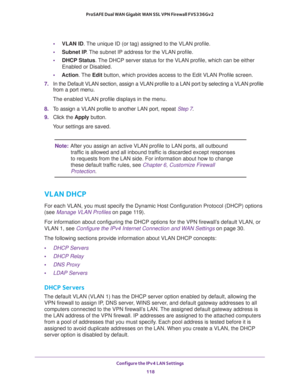 Page 119Configure the IPv4 LAN Settings 
118 ProSAFE Dual WAN Gigabit WAN SSL VPN Firewall FVS336Gv2 
•VLAN ID. The unique ID (or tag) assigned to the VLAN profile.
•Subnet IP. The subnet IP address for the VLAN profile.
•DHCP Status. The DHCP server status for the VLAN profile, which can be either 
Enabled or Disabled.
•Action. The Edit button, which provides access to the Edit VLAN Profile screen.
7. In the Default VLAN section, assign a VLAN profile to a LAN port by selecting a VLAN profile 
from a port...