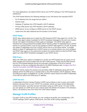 Page 120Configure the IPv4 LAN Settings 
119  ProSAFE Dual WAN Gigabit WAN SSL VPN Firewall FVS336Gv2
For most applications, the default DHCP server and TCP/IP settings of the VPN firewall are 
satisfactory. 
The VPN firewall delivers the following settings to any LAN device that requests DHCP:
•An IP address from the range that you define
•Subnet mask
•Gateway IP address (the VPN firewall’s LAN IP address)
•Primary DNS server (the VPN firewall’s LAN IP address)
•WINS server (if you configure a WINS server for...