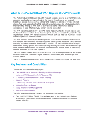 Page 13Get an Overview of the Features and Hardware and Log In 
13  ProSAFE Dual WAN Gigabit WAN SSL VPN Firewall FVS336Gv2
What Is the ProSAFE Dual WAN Gigabit SSL VPN Firewall?
The ProSAFE Dual WAN Gigabit SSL VPN Firewall, hereafter referred to as the VPN firewall, 
connects your local area network (LAN) to the Internet through one or two external 
broadband access devices such as cable or DSL modems or satellite or wireless Internet 
dishes. Two wide area network (WAN) ports allow you to increase the...