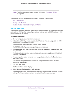 Page 121Configure the IPv4 LAN Settings 
120 ProSAFE Dual WAN Gigabit WAN SSL VPN Firewall FVS336Gv2 
Note:For information about how to manage VLANs, see Port-Based VLANs 
on page 11 6.
The following sections provide information about managing VLAN profiles:
•Add a VLAN Profile
•Change a VLAN Profile
•Enable, Disable, or Delete Existing VLAN Profiles
Add a VLAN Profile
The following procedure describes how to add a VLAN profile with an IP address, associate 
ports with the VLAN profile, and configure optional...