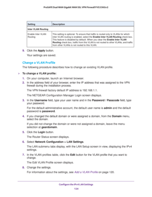 Page 125Configure the IPv4 LAN Settings 
124 ProSAFE Dual WAN Gigabit WAN SSL VPN Firewall FVS336Gv2 
9. Click the Apply button.
Your settings are saved.
Change a VLAN Profile
The following procedure describes how to change an existing VLAN profile.
To change a VLAN profile:
1. On your computer, launch an Internet browser.
2. In the address field of your browser, enter the IP address that was assigned to the VPN 
firewall during the installation process.
The VPN firewall factory default IP address is...