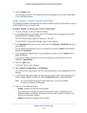 Page 126Configure the IPv4 LAN Settings 
125  ProSAFE Dual WAN Gigabit WAN SSL VPN Firewall FVS336Gv2
9. Click the Apply button.
Your settings are saved. The modified VLAN profile displays in the VLAN Profiles table 
on the LAN Setup screen.
Enable, Disable, or Delete Existing VLAN Profiles
The following procedure describes how to enable or disable existing VLAN profiles or remove 
VLAN profiles that you no longer need.
To enable, disable, or remove one or more VLAN profiles:
1. On your computer, launch an...
