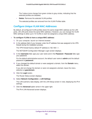 Page 127Configure the IPv4 LAN Settings 
126 ProSAFE Dual WAN Gigabit WAN SSL VPN Firewall FVS336Gv2 
The ! status icons change from green circles to gray circles, indicating that the 
selected profiles are disabled.
•Delete. Removes the selected VLAN profiles.
The selected profiles are removed from the VLAN Profiles table.
Configure Unique VLAN MAC Addresses 
By default, all configured VLAN profiles share the same single MAC address as the LAN 
ports. (All LAN ports share the same MAC address.) However, you can...