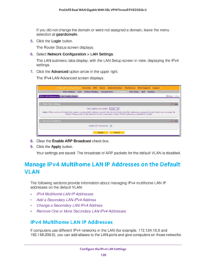 Page 129Configure the IPv4 LAN Settings 
128 ProSAFE Dual WAN Gigabit WAN SSL VPN Firewall FVS336Gv2 
If you did not change the domain or were not assigned a domain, leave the menu 
selection at geardomain.
5. Click the Login button.
The Router Status screen displays.
6. Select Network Configuration > LAN Settings.
The LAN submenu tabs display, with the LAN Setup screen in view, displaying the IPv4 
settings.
7. Click the Advanced option arrow in the upper right.
The IPv4 LAN Advanced screen displays.
8. Clear...