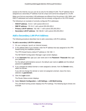 Page 130Configure the IPv4 LAN Settings 
129  ProSAFE Dual WAN Gigabit WAN SSL VPN Firewall FVS336Gv2
access to the Internet, but you can do so only for the default VLAN. The IP address that is 
assigned as a secondary IP address must be unique and cannot be assigned to a VLAN.
Make sure that any secondary LAN addresses are different from the primary LAN, WAN, and 
DMZ IP addresses and subnet addresses that are already configured on the VPN firewall. 
The following is an example of correctly configured IPv4...