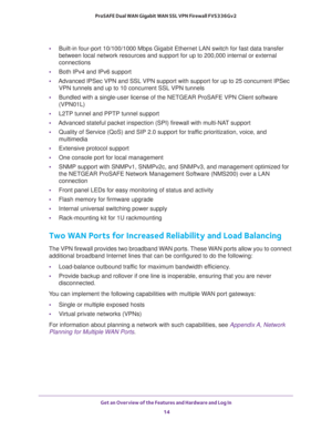 Page 14Get an Overview of the Features and Hardware and Log In 
14 ProSAFE Dual WAN Gigabit WAN SSL VPN Firewall FVS336Gv2 
•Built-in four-port 10/100/1000 Mbps Gigabit Ethernet LAN switch for fast data transfer 
between local network resources and support for up to 200,000 internal or external 
connections
•Both IPv4 and IPv6 support
•Advanced IPSec VPN and SSL VPN support with support for up to 25 concurrent IPSec 
VPN tunnels and up to 10 concurrent SSL VPN tunnels
•Bundled with a single-user license of the...