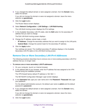 Page 132Configure the IPv4 LAN Settings 
131  ProSAFE Dual WAN Gigabit WAN SSL VPN Firewall FVS336Gv2
4. If you changed the default domain or were assigned a domain, from the Domain menu, 
select the domain.
If you did not change the domain or were not assigned a domain, leave the menu 
selection at geardomain.
5. Click the Login button.
The Router Status screen displays.
6. Select Network Configuration > LAN Settings > LAN Multi-homing. 
The LAN Multi-homing screen displays the IPv4 settings. 
7. In the...