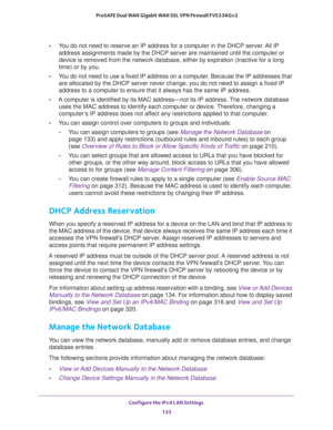 Page 134Configure the IPv4 LAN Settings 
133  ProSAFE Dual WAN Gigabit WAN SSL VPN Firewall FVS336Gv2
•You do not need to reserve an IP address for a computer in the DHCP server. All IP 
address assignments made by the DHCP server are maintained until the computer or 
device is removed from the network database, either by expiration (inactive for a long 
time) or by you.
•You do not need to use a fixed IP address on a computer. Because the IP addresses that 
are allocated by the DHCP server never change, you do...