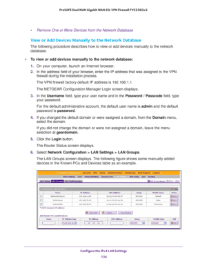 Page 135Configure the IPv4 LAN Settings 
134 ProSAFE Dual WAN Gigabit WAN SSL VPN Firewall FVS336Gv2 
•Remove One or More Devices from the Network Database
View or Add Devices Manually to the Network Database
The following procedure describes how to view or add devices manually to the network 
database.
To view or add devices manually to the network database:
1. On your computer, launch an Internet browser.
2. In the address field of your browser, enter the IP address that was assigned to the VPN 
firewall...