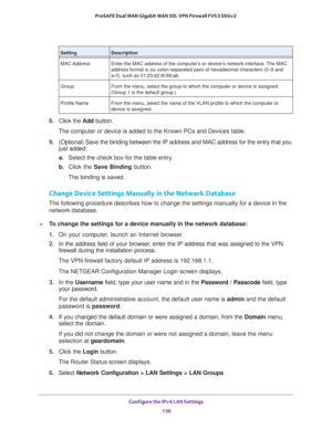 Page 137Configure the IPv4 LAN Settings 
136 ProSAFE Dual WAN Gigabit WAN SSL VPN Firewall FVS336Gv2 
8. Click the Add button.
The computer or device is added to the Known PCs and Devices table.
9. (Optional) Save the binding between the IP address and MAC address for the entry that you 
just added:
a.Select the check box for the table entry.
b. Click the Save Binding button.
The binding is saved.
Change Device Settings Manually in the Network Database
The following procedure describes how to change the settings...