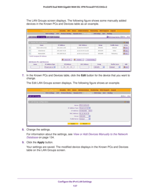 Page 138Configure the IPv4 LAN Settings 
137  ProSAFE Dual WAN Gigabit WAN SSL VPN Firewall FVS336Gv2
The LAN Groups screen displays. The following figure shows some manually added 
devices in the Known PCs and Devices table as an example.
7. In the Known PCs and Devices table, click the Edit button for the device that you want to 
change. 
The Edit LAN Groups screen displays. The following figure shows an example.
8. Change the settings.
For information about the settings, see View or Add Devices Manually to...