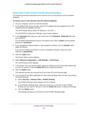 Page 139Configure the IPv4 LAN Settings 
138 ProSAFE Dual WAN Gigabit WAN SSL VPN Firewall FVS336Gv2 
Remove One or More Devices from the Network Database
The following procedure describes how to remove one or more devices from the network 
database.
To remove one or more devices from the network database:
1. On your computer, launch an Internet browser.
2. In the address field of your browser, enter the IP address that was assigned to the VPN 
firewall during the installation process.
The VPN firewall factory...