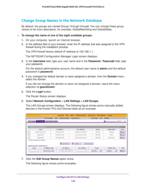 Page 140Configure the IPv4 LAN Settings 
139  ProSAFE Dual WAN Gigabit WAN SSL VPN Firewall FVS336Gv2
Change Group Names in the Network Database
By default, the groups are named Group1 through Group8. You can change these group 
names to be more descriptive, for example, GlobalMarketing and GlobalSales.
To change the name of one of the eight available groups:
1. On your computer, launch an Internet browser.
2. In the address field of your browser, enter the IP address that was assigned to the VPN 
firewall...