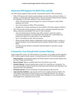 Page 15Get an Overview of the Features and Hardware and Log In 
15  ProSAFE Dual WAN Gigabit WAN SSL VPN Firewall FVS336Gv2
Advanced VPN Support for Both IPSec and SSL
The VPN firewall supports IPSec and SSL virtual private network (VPN) connections:
•IPSec VPN delivers full network access between a central office and branch offices, or 
between a central office and telecommuters. Remote access by telecommuters requires 
the installation of VPN client software on the remote computer.
-IPSec VPN with broad...