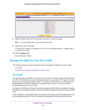 Page 141Configure the IPv4 LAN Settings 
140 ProSAFE Dual WAN Gigabit WAN SSL VPN Firewall FVS336Gv2 
8. Select the radio button next to the group name that you want to change.
Note:You can change only one group name at a time.
9. Type a new name in the field. 
The maximum number of characters is 15. Do not use a double quote (), single quote (), 
or space in the name.
10. Click the Apply button.
Your settings are saved.
Manage the DMZ Port for IPv4 Traffic
The following sections provide information about...