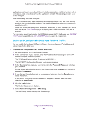Page 142Configure the IPv4 LAN Settings 
141  ProSAFE Dual WAN Gigabit WAN SSL VPN Firewall FVS336Gv2
applications and to work correctly with them, but other applications might not function well. In 
some cases, local computers can run the application correctly if those computers are used 
on the DMZ port.
Note the following about the DMZ port:
•The VPN firewall has a separate firewall security profile for the DMZ port. This security 
profile is also physically independent of the standard firewall security...
