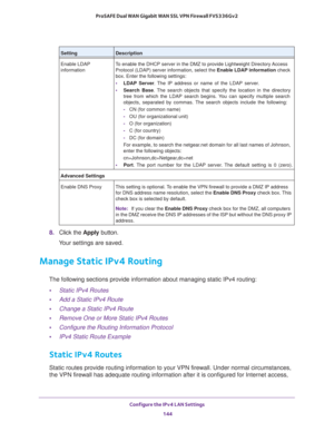 Page 145Configure the IPv4 LAN Settings 
144 ProSAFE Dual WAN Gigabit WAN SSL VPN Firewall FVS336Gv2 
8. Click the Apply button.
Your settings are saved.
Manage Static IPv4 Routing
The following sections provide information about managing static IPv4 routing:
•Static IPv4 Routes
•Add a Static IPv4 Route
•Change a Static IPv4 Route
•Remove One or More Static IPv4 Routes
•Configure the Routing Information Protocol
•IPv4 Static Route Example
Static IPv4 Routes
Static routes provide routing information to your VPN...