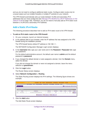 Page 146Configure the IPv4 LAN Settings 
145  ProSAFE Dual WAN Gigabit WAN SSL VPN Firewall FVS336Gv2
and you do not need to configure additional static routes. Configure static routes only for 
unusual cases such as multiple firewalls or multiple IP subnets on your network.
The VPN firewall automatically sets up routes between VLANs and secondary IPv4 
addresses that you have configured (see 
Manage IPv4 Multihome LAN IP Addresses on the 
Default VLAN on page 128). Therefore, you do not need to manually add an...