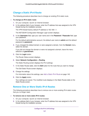 Page 148Configure the IPv4 LAN Settings 
147  ProSAFE Dual WAN Gigabit WAN SSL VPN Firewall FVS336Gv2
Change a Static IPv4 Route
The following procedure describes how to change an existing IPv4 static route.
To change an IPv4 static route:
1. On your computer, launch an Internet browser.
2. In the address field of your browser, enter the IP address that was assigned to the VPN 
firewall during the installation process.
The VPN firewall factory default IP address is 192.168.1.1.
The NETGEAR Configuration Manager...