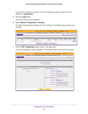 Page 150Configure the IPv4 LAN Settings 
149  ProSAFE Dual WAN Gigabit WAN SSL VPN Firewall FVS336Gv2
If you did not change the domain or were not assigned a domain, leave the menu 
selection at geardomain.
5. Click the Login button.
The Router Status screen displays.
6. Select Network Configuration > Routing. 
The Static Routing screen displays the IPv4 settings. The following figure shows one 
example.
7. Click the RIP Configuration option arrow in the upper right.
The RIP Configuration screen displays. The...