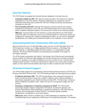 Page 16Get an Overview of the Features and Hardware and Log In 
16 ProSAFE Dual WAN Gigabit WAN SSL VPN Firewall FVS336Gv2 
Security Features
The VPN firewall is equipped with several features designed to maintain security:
•Computers hidden by NAT. NAT opens a temporary path to the Internet for requests 
originating from the local network. Requests originating from outside the LAN are 
discarded, preventing users outside the LAN from finding and directly accessing the 
computers on the LAN.
•Port forwarding...