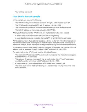 Page 152Configure the IPv4 LAN Settings 
151  ProSAFE Dual WAN Gigabit WAN SSL VPN Firewall FVS336Gv2
Your settings are saved.
IPv4 Static Route Example
In this example, we assume the following:
•The VPN firewall’s primary Internet access is through a cable modem to an ISP.
•The VPN firewall is on a local LAN with IP address 192.168.1.100.
•The VPN firewall connects to a remote network where you must access a device. 
•The LAN IP address of the remote network is 134.177.0.0.
When you first configured the VPN...