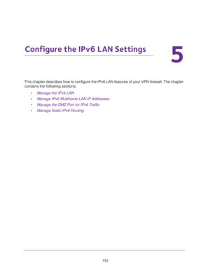 Page 153152
5
5.   Configure the IPv6 LAN Settings
This chapter describes how to configure the IPv6 LAN features of your VPN firewall. The chapter 
contains the following sections:
•Manage the IPv6 LAN
•Manage IPv6 Multihome LAN IP Addresses
•Manage the DMZ Port for IPv6 Traffic
•Manage Static IPv6 Routing 