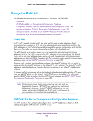 Page 154Configure the IPv6 LAN Settings 
153  ProSAFE Dual WAN Gigabit WAN SSL VPN Firewall FVS336Gv2
Manage the IPv6 LAN
The following sections provide information about managing the IPv6 LAN:
•IPv6 LANs
•DHCPv6 LAN Server Concepts and Configuration Roadmap
•Configure a Stateless DHCPv6 Server Without Prefix Delegation for the LAN
•Manage a Stateless DHCPv6 Server with Prefix Delegation for the LAN 
•Manage a Stateful DHCPv6 Server and IPv6 Address Pools for the LAN 
•Manage the IPv6 Router Advertisement Daemon...